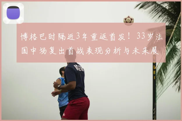 博格巴时隔近3年重返首发!33岁法国中场复出首战表现分析与未来展望