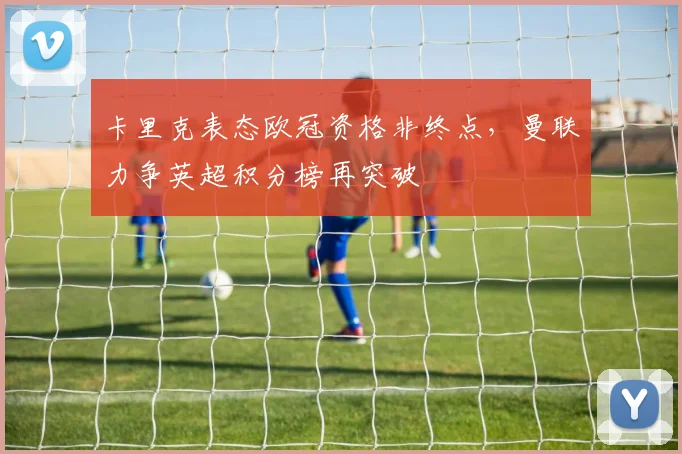卡里克表态欧冠资格非终点，曼联力争英超积分榜再突破