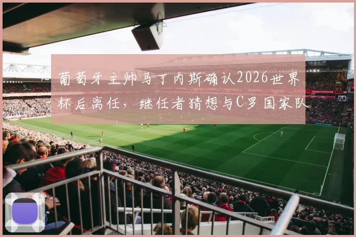 葡萄牙主帅马丁内斯确认2026世界杯后离任,继任者猜想与C罗国家队前景分析