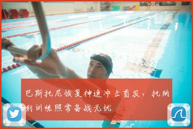 巴斯托尼恢复神速冲击首发,托纳利训练照常备战无忧