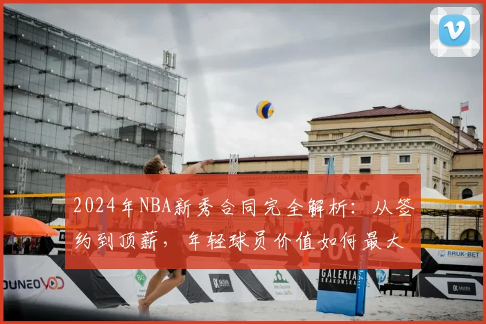 2024年NBA新秀合同完全解析：从签约到顶薪，年轻球员价值如何最大化？