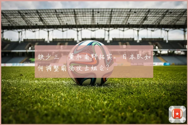 缺少三笘薰和南野拓实，日本队如何调整前场攻击组合？