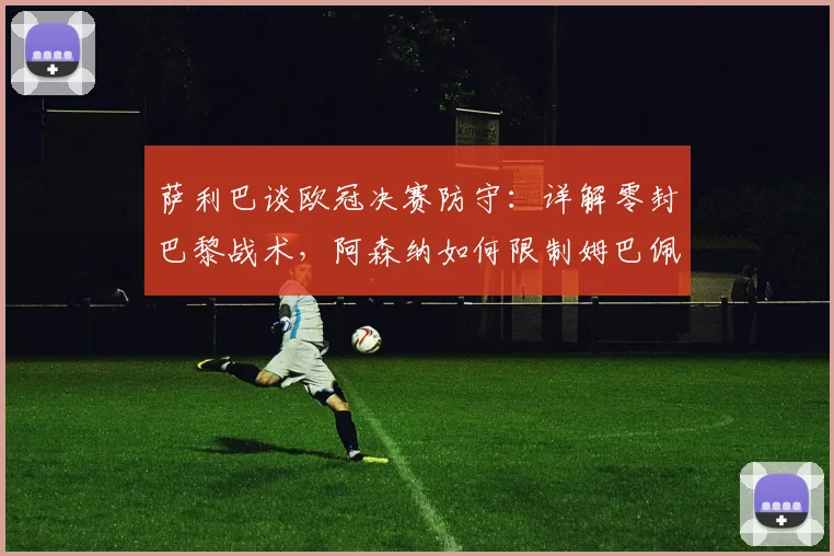萨利巴谈欧冠决赛防守:详解零封巴黎战术,阿森纳如何限制姆巴佩