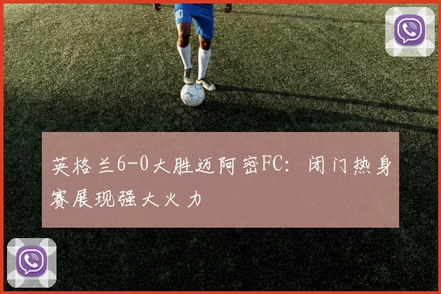 英格兰6-0大胜迈阿密FC:闭门热身赛展现强大火力