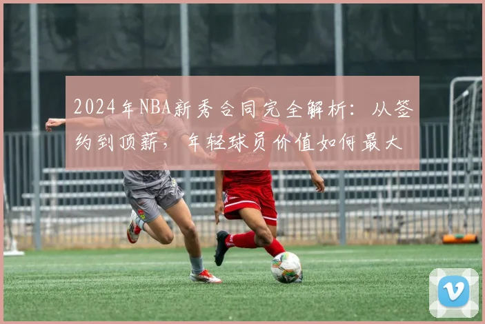 2024年NBA新秀合同完全解析：从签约到顶薪，年轻球员价值如何最大化？