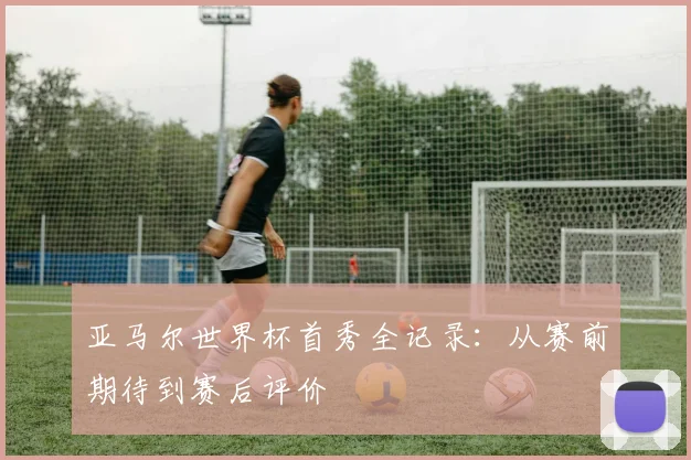 亚马尔世界杯首秀全记录：从赛前期待到赛后评价