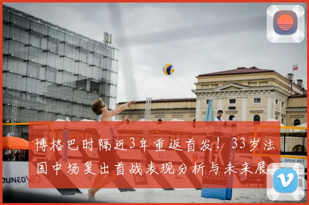 博格巴时隔近3年重返首发！33岁法国中场复出首战表现分析与未来展望