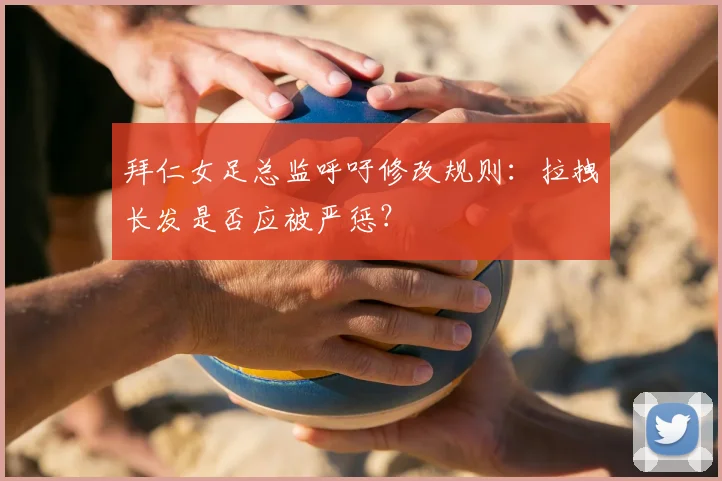 拜仁女足总监呼吁修改规则:拉拽长发是否应被严惩?